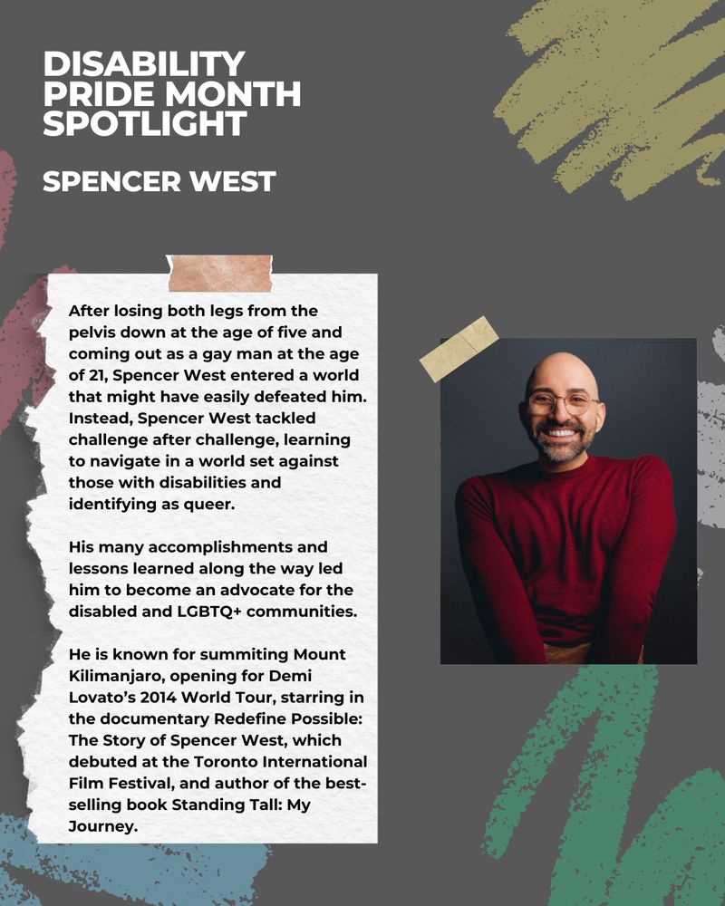 This image has a dark grey background with illustrations of chalk scribbles in various colours. There is a picture of a person smiling at the camera. The white and black text reads: Disability Pride Month Spotlight - Spencer West.
 
After losing both legs from the pelvis down at the age of five and coming out as a gay man at the age of 21, Spencer West entered a world that might have easily defeated him. Instead, Spencer West tackled challenge after challenge, learning to navigate in a world set against those with disabilities and identifying as queer.
 
His many accomplishments and lessons learned along the way led him to become an advocate for the disabled and LGBTQ+ communities.
 
He is known for summiting Mount Kilimanjaro, opening for Demi Lovato’s 2014 World Tour, starring in the documentary Redefine Possible: The Story of Spencer West, which debuted at the Toronto International Film Festival, and author of the best-selling book Standing Tall: My Journey.
