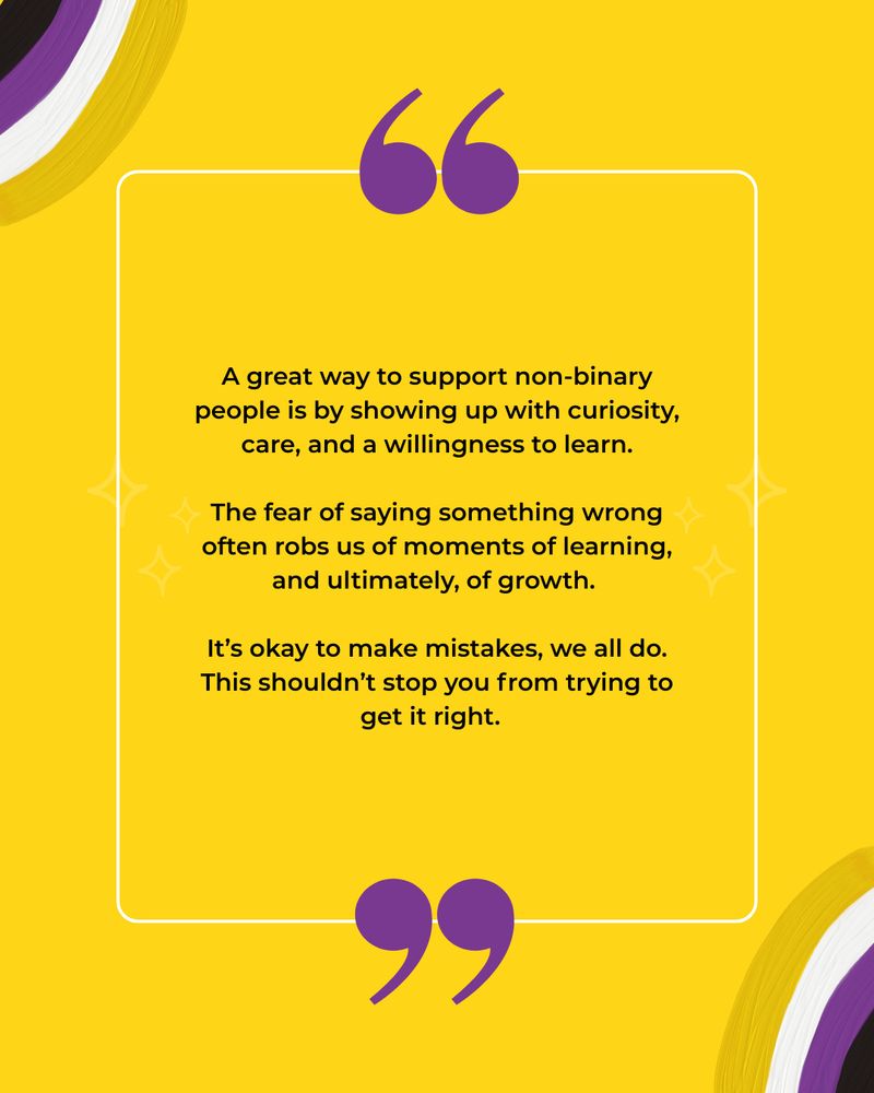 This image has a yellow background with illustrations of non-binary flag coloured rainbows. The black text reads: A great way to support non-binary people is by showing up with curiosity, care, and a willingness to learn.
The fear of saying something wrong often robs us of moments of learning, and ultimately, of growth.
 
It’s okay to make mistakes, we all do. This shouldn’t stop you from trying to get it right.