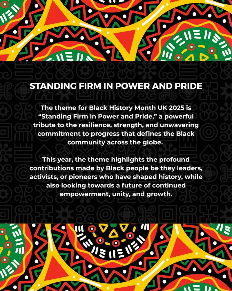 This image has a colourful patterned background. The white text reads: Standing Firm in Power and Pride. The theme for Black History Month UK 2025 is “Standing Firm in Power and Pride,” a powerful tribute to the resilience, strength, and unwavering commitment to progress that defines the Black community across the globe.   This year, the theme highlights the profound contributions made by Black people be they leaders, activists, or pioneers who have shaped history, while also looking towards a future of continued empowerment, unity, and growth.