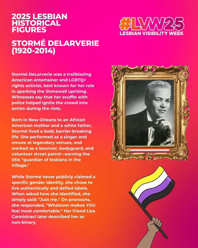 This image has pink and orange background. The white text reads: 2025 Lesbian Historical Figures - Stormé DeLarverie (1920-2014).

Stormé DeLarverie was a trailblazing American entertainer and LGBTQ+ rights activist, best known for her role in sparking the Stonewall uprising. Witnesses say that her scuffle with police helped ignite the crowd into action during the riots.

Born in New Orleans to an African American mother and a white father, Stormé lived a bold, barrier-breaking life. She performed as a singer and emcee at legendary venues, and worked as a bouncer, bodyguard, and volunteer street patrol—earning the title "guardian of lesbians in the Village."

While Stormé never publicly claimed a specific gender identity, she chose to live authentically and defied labels. When asked how she identified, she simply said: "Just me." On pronouns, she responded, "Whatever makes YOU feel most comfortable." Her friend Lisa Cannistraci later described her as non-binary.

There is a graphic of a hand holding the non-binary flag and an image of a person smiling while looking off camera within a gold frame.
