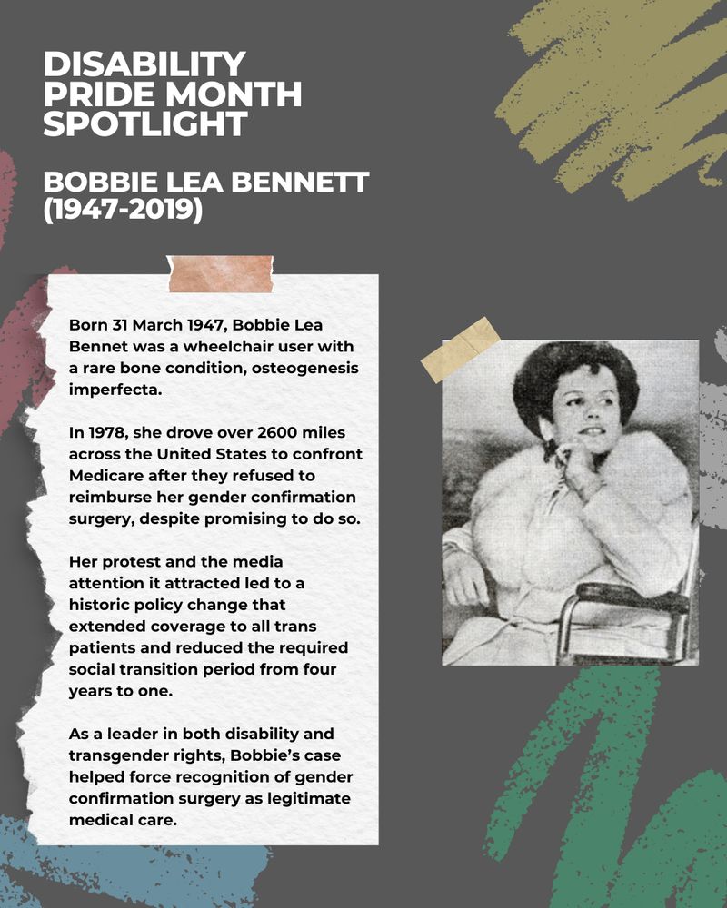 This image has a dark grey background with illustrations of chalk scribbles in various colours. There is a picture of a person sitting in a wheelchair looking away from the camera. The white and black text reads: Disability Pride Month Spotlight - Bobbie Lea Bennett (1947-2019).
 
Born 31 March 1947, Bobbie Lea Bennet was a wheelchair user with a rare bone condition, osteogenesis imperfecta.
 
In 1978, she drove over 2600 miles across the United States to confront Medicare after they refused to reimburse her gender confirmation surgery, despite promising to do so.
 
Her protest and the media attention it attracted led to a historic policy change that extended coverage to all trans patients and reduced the required social transition period from four years to one.
 
As a leader in both disability and transgender rights, Bobbie’s case helped force recognition of gender confirmation surgery as legitimate medical care.