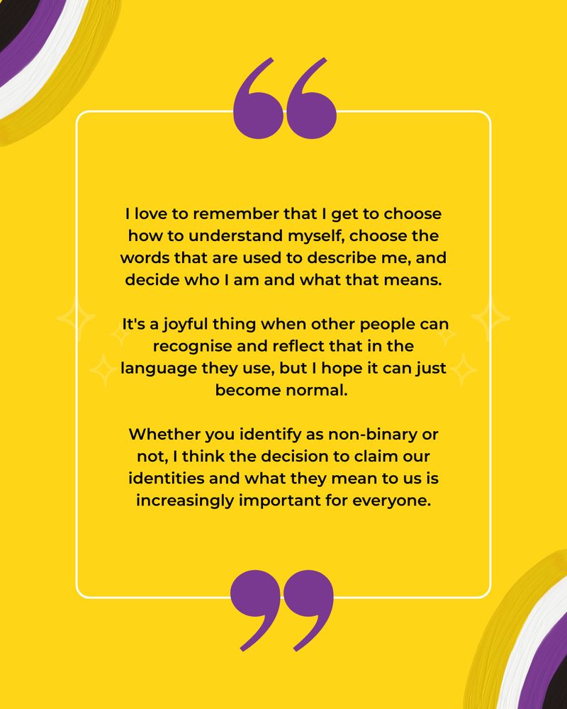 This image has a yellow background with illustrations of non-binary flag coloured rainbows. The black text reads: I love to remember that I get to choose how to understand myself, choose the words that are used to describe me, and decide who I am and what that means.
 
It's a joyful thing when other people can recognise and reflect that in the language they use, but I hope it can just become normal.
 
Whether you identify as non-binary or not, I think the decision to claim our identities and what they mean to us is increasingly important for everyone.