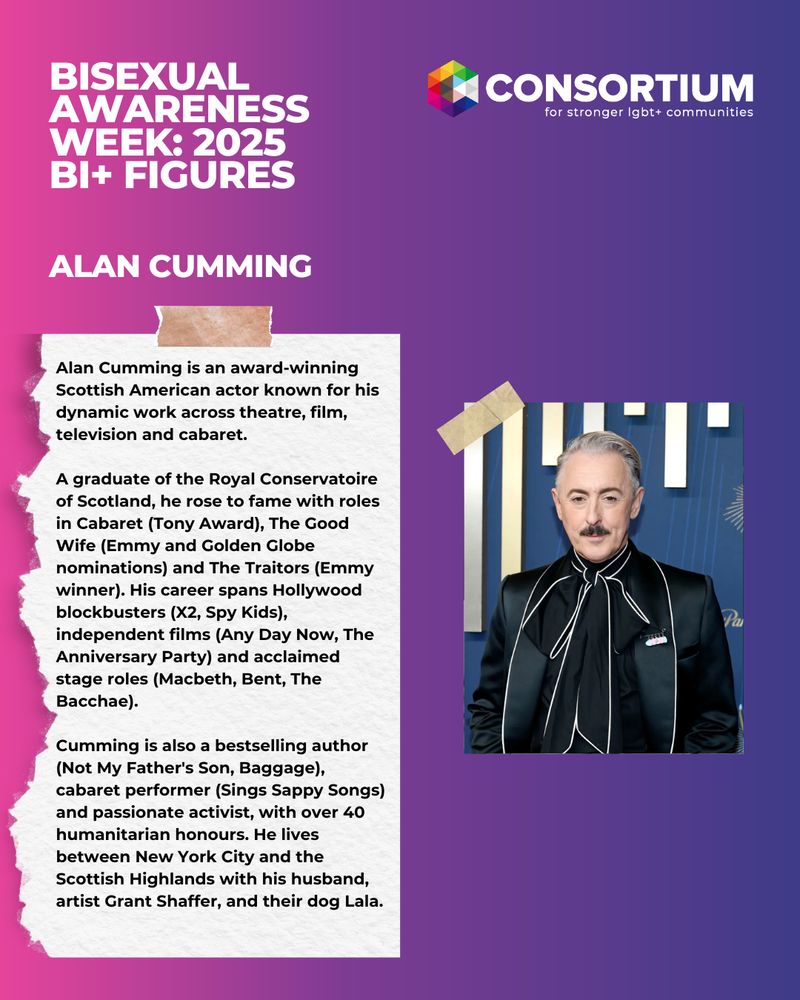 This image has a pink, purple and dark blue coloured background. There is a picture of a person. The white text reads: Bisexual Awareness Week: Bi+ Figures 2025, Alan Cumming.

Alan Cumming is an award-winning Scottish American actor known for his dynamic work across theatre, film, television and cabaret.

A graduate of the Royal Conservatoire of Scotland, he rose to fame with roles in Cabaret (Tony Award), The Good Wife (Emmy and Golden Globe nominations) and The Traitors (Emmy winner). His career spans Hollywood blockbusters (X2, Spy Kids), independent films (Any Day Now, The Anniversary Party) and acclaimed stage roles (Macbeth, Bent, The Bacchae).

Cumming is also a bestselling author (Not My Father's Son, Baggage), cabaret performer (Sings Sappy Songs) and passionate activist, with over 40 humanitarian honours. He lives between New York City and the Scottish Highlands with his husband, artist Grant Shaffer, and their dog Lala.