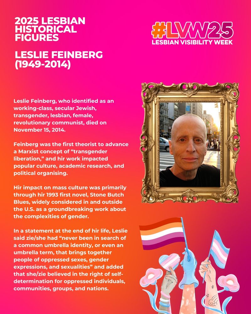 This image has pink and orange background. The white text reads: 2025 Historical Lesbian Figures - Leslie Feinberg (1949-2014). Leslie Feinberg, who identified as an working-class, secular Jewish, transgender, lesbian, female, revolutionary communist, died on November 15, 2014.

Feinberg was the first theorist to advance a Marxist concept of “transgender liberation,” and hir work impacted popular culture, academic research, and political organising.

Hir impact on mass culture was primarily through hir 1993 first novel, Stone Butch Blues, widely considered in and outside the U.S. as a groundbreaking work about the complexities of gender.

In a statement at the end of hir life, Leslie said zie/she had “never been in search of a common umbrella identity, or even an umbrella term, that brings together people of oppressed sexes, gender expressions, and sexualities” and added that she/zie believed in the right of self-determination for oppressed individuals, communities, groups, and nations.

There are images of hands holding the lesbian and trans flag as well as a photo of a person smiling within a gold frame.
