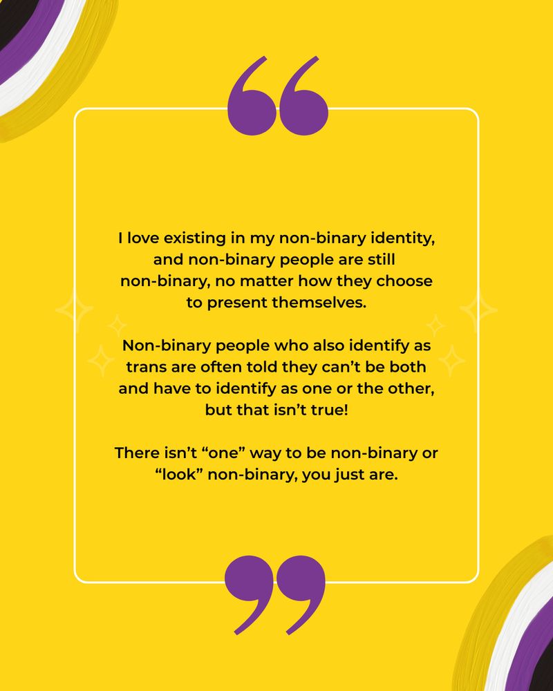 This image has a yellow background with illustrations of non-binary flag coloured rainbows. The black text reads: I love existing in my non-binary identity, and non-binary people are still 
non-binary, no matter how they choose to present themselves.
 
Non-binary people who also identify as trans are often told they can’t be both and have to identify as one or the other, but that isn’t true!
 
There isn’t “one” way to be non-binary or “look” non-binary, you just are.