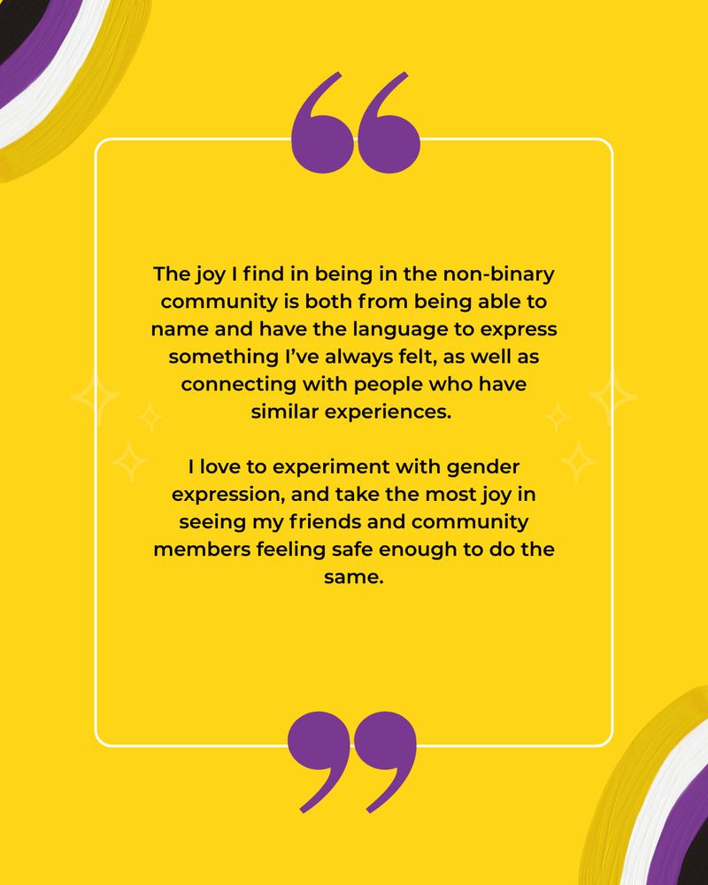 This image has a yellow background with illustrations of non-binary flag coloured rainbows. The black text reads: The joy I find in being in the non-binary community is both from being able to name and have the language to express something I’ve always felt, as well as connecting with people who have similar experiences.
 
I love to experiment with gender expression, and take the most joy in seeing my friends and community members feeling safe enough to do the same.