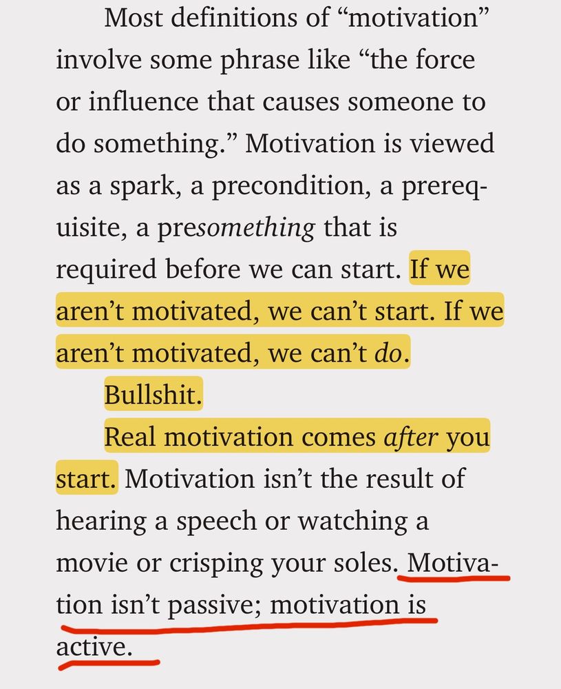 Text image from the book: "Most definitions of "motivation"
involve some phrase like "the force or influence that causes someone to do something." Motivation is viewed as a spark, a precondition, a prereq-uisite, a presomething that is required before we can start. If we aren't motivated, we can't start. If we aren't motivated, we can't do.
Bullshit.
Real motivation comes after you start. Motivation isn't the result of hearing a speech or watching a movie or crisping your soles. Motivation isn't passive; motivation is active."