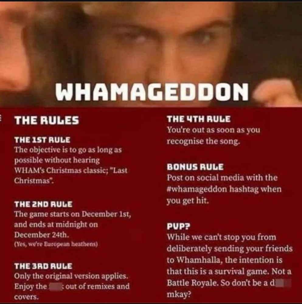 Rules to Whamageddon. How to play
Objective: Survive the holiday season without hearing the original version of "Last Christmas" by Wham!. 
Duration: The game starts on December 1st and ends at 11:59 PM on December 24th. 
Elimination: You are out of the game the moment you hear and recognize the original song. 
Safe from: Cover versions, remixes, and live performances of the song do not count against you. 
How to lose: Announce your elimination on social media using the hashtag #whamageddon. 
