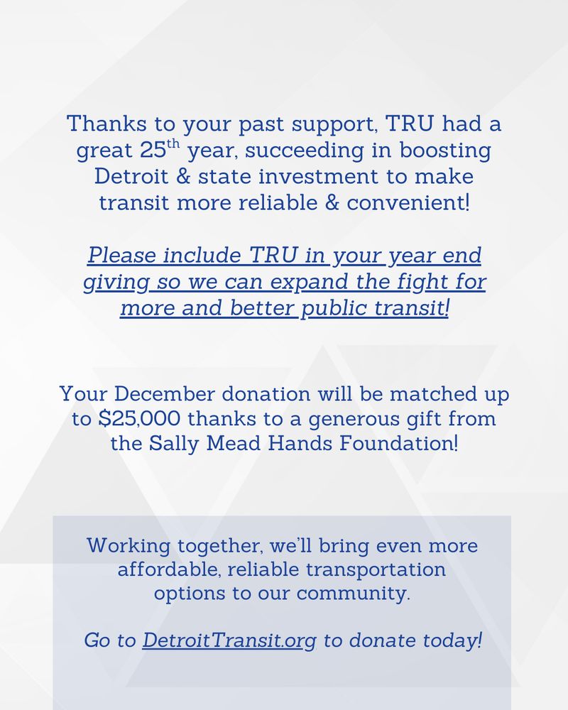 Thanks to your past support, TRU had a great 25th year, succeeding in boosting Detroit & state investment to make transit more reliable & convenient!

Please include TRU in your year end giving so we can fight for more and better public transit!

Working together, we’ll bring even more affordable, reliable transportation options to our community.

Your December donation will be matched up to $25,000 thanks to a generous gift from the Sally Mead Hands Foundation!

Donate at DetroitTransit.org