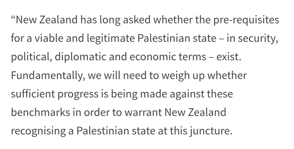 “New Zealand has long asked whether the pre-requisites for a viable and legitimate Palestinian state – in security, political, diplomatic and economic terms – exist. Fundamentally, we will need to weigh up whether sufficient progress is being made against these benchmarks in order to warrant New Zealand recognising a Palestinian state at this juncture.