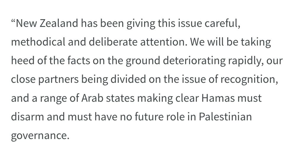 “New Zealand has been giving this issue careful, methodical and deliberate attention. We will be taking heed of the facts on the ground deteriorating rapidly, our close partners being divided on the issue of recognition, and a range of Arab states making clear Hamas must disarm and must have no future role in Palestinian governance. 