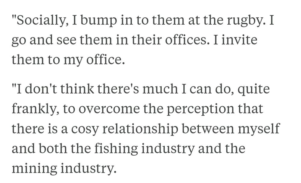 Socially, I bump in to them at the rugby. I go and see them in their offices. I invite them to my office.

"I don't think there's much I can do, quite frankly, to overcome the perception that there is a cosy relationship between myself and both the fishing industry and the mining industry.