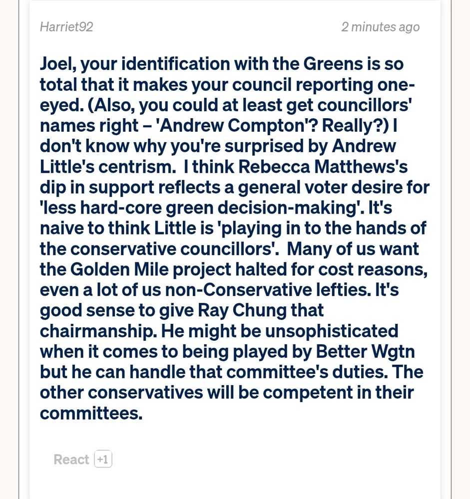 Spinoff comment: Joel, your identification with the Greens is so total that it makes your council reporting one-eyed. (Also, you could at least get councillors' names right – 'Andrew Compton'? Really?) I don't know why you're surprised by Andrew Little's centrism.  I think Rebecca Matthews's dip in support reflects a general voter desire for 'less hard-core green decision-making'. It's naive to think Little is 'playing in to the hands of the conservative councillors'.  Many of us want the Golden Mile project halted for cost reasons, even a lot of us non-Conservative lefties. It's good sense to give Ray Chung that chairmanship. He might be unsophisticated when it comes to being played by Better Wgtn but he can handle that committee's duties. The other conservatives will be competent in their committees.