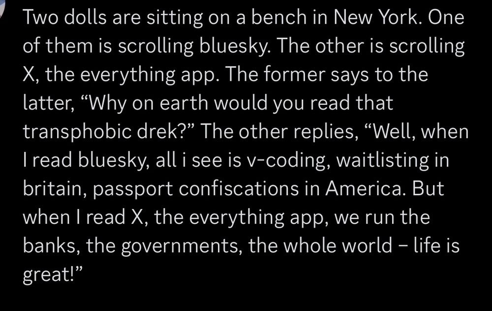 Two dolls are sitting on a bench in New York. One of them is scrolling bluesky. The other is scrolling X, the everything app. The former says to the latter, “Why on earth would you read that transphobic drek?” The other replies, “Well, when I read bluesky, all i see is v-coding, waitlisting in britain, passport confiscations in America. But when I read X, the everything app, we run the banks, the governments, the whole world – life is great!”