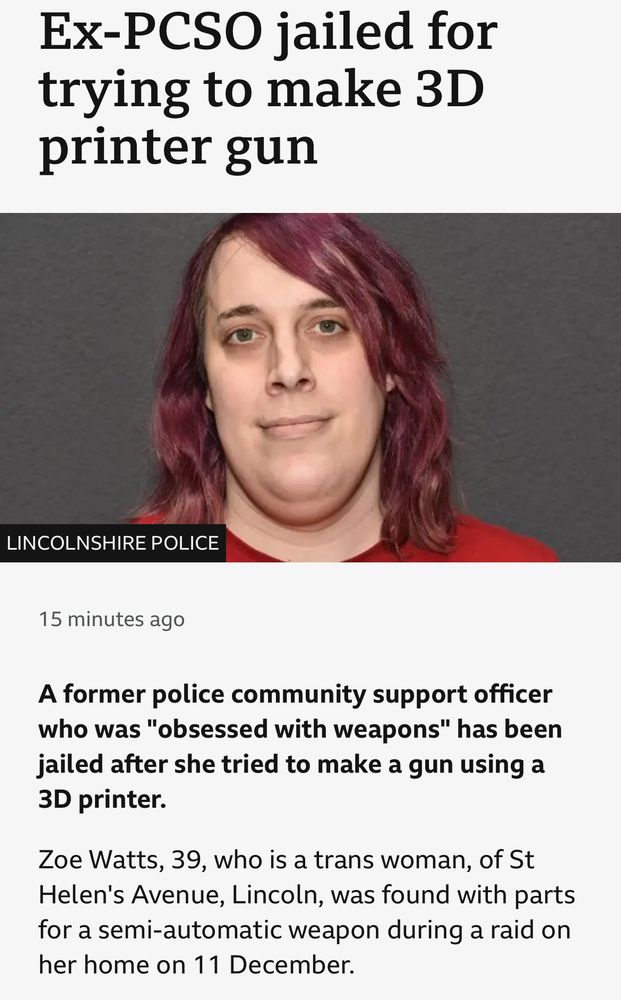 BBC article on the jailing of “Zoe Watts, 39, who is a trans woman”, who was also a gun-obsessed former community support officer who was trying to 3D print a gun at home, a point of fact slightly more key than her gender.