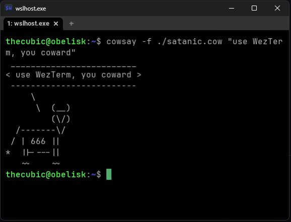 an open WezTerm, titled wslhost.exe with one tab wslhost.exe

thecubic@obelisk:~$ cowsay -f ./satanic.cow "use WezTerm, you coward"
 _________________________
< use WezTerm, you coward >
 -------------------------
     \
      \  (__)
         (\/)
  /-------\/
 / | 666 ||
*  ||----||
   ~~    ~~
thecubic@obelisk:~$