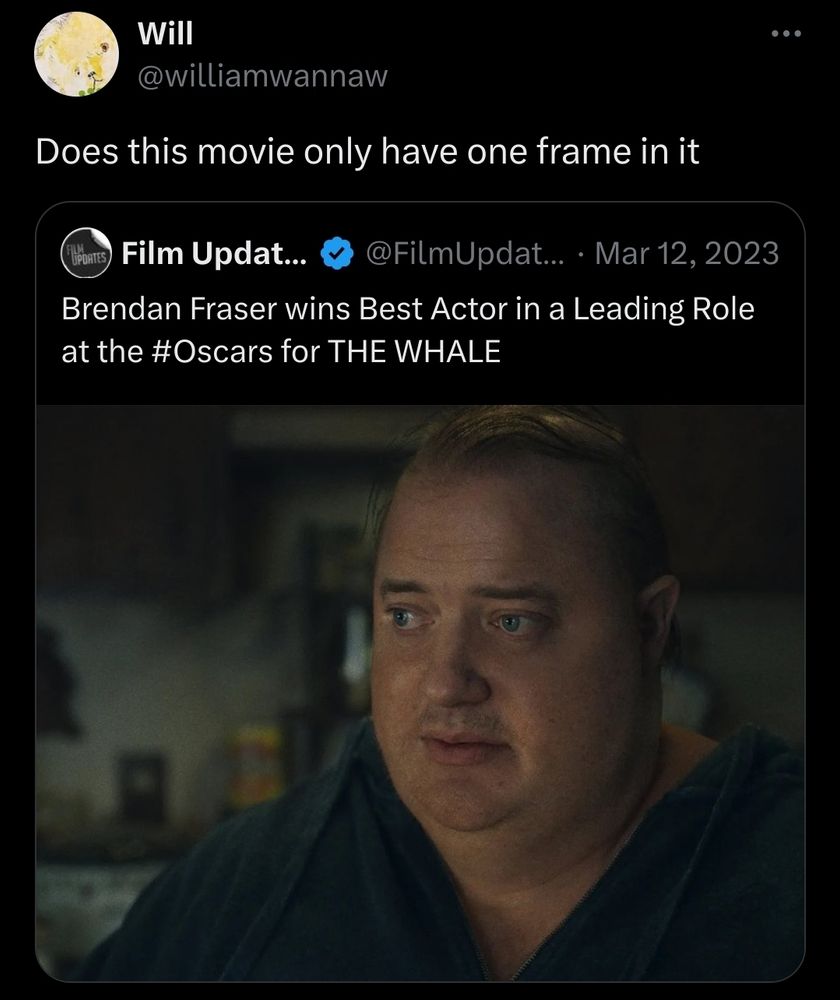 FilmUpdate tweet: Brendan Fraser wins Best Actor in a Leading Role at the #Oscars for THE WHALE [still frame from The Whale of Fraser looking befuddled in a kitchen] 

QRT from @williamwannaw: Does this movie only have one frame in it