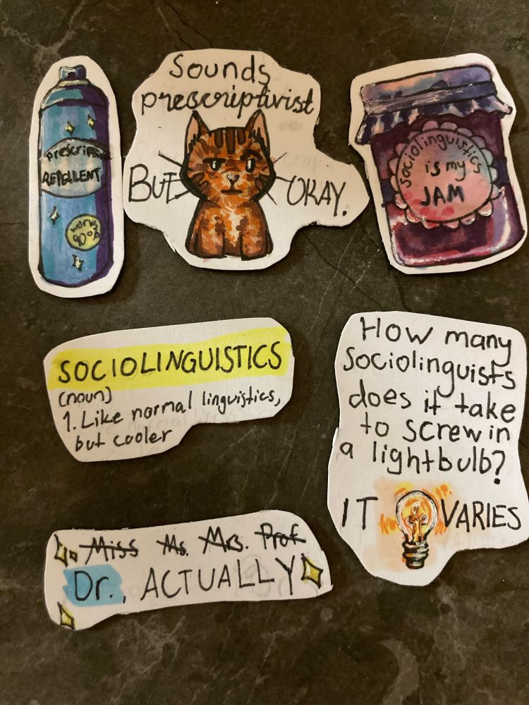 An image of 6 homemade, hand-drawn magnets. Magnet 1 shows a picture of a bottle with a label that reads "Prescriptivism repellent." Magnet 2 shows a drawing of a bored cat and reads "Sounds prescriptivist, but okay." Magnet 3 is a picture of a bottle of jam, with a label on the drawing reading "Sociolinguistics is my jam." Magnet 4 is written like a dictionary definition. It reads: "Sociolinguistics (noun) 1. Like normal linguistics, but cooler." Magnet 5 reads: "How many sociolinguists does it take to screw in a lightbulb?" Followed by a small drawing of a light bulb and the words "It varies." Magnet 6 shows this text: "Miss Ms Mrs Prof Dr, ACTUALLY"