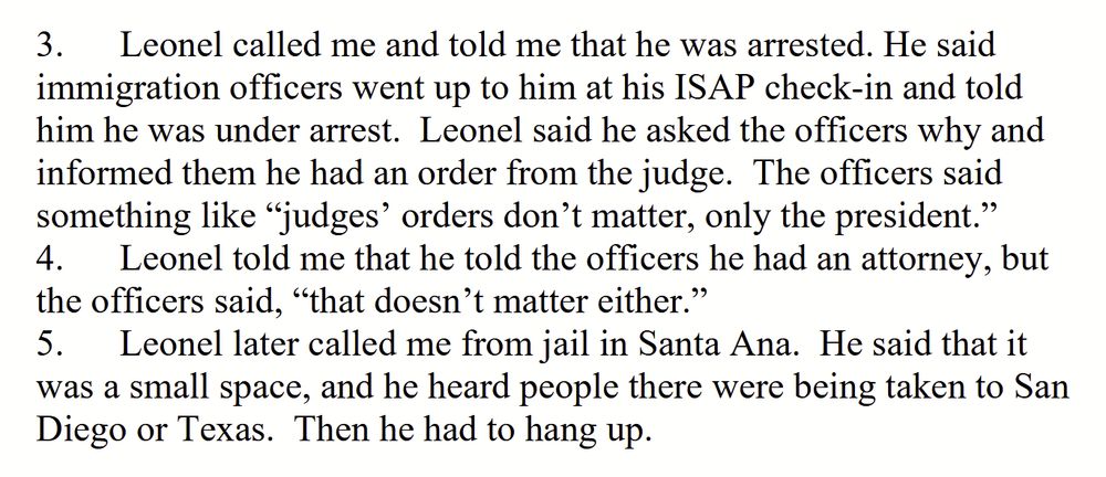 3.	Leonel called me and told me that he was arrested. He said immigration officers went up to him at his ISAP check-in and told him he was under arrest. Leonel said he asked the officers why and informed them he had an order from the judge. The officers said something like ''judges' orders don't matter, only the president."
4.	Leonel told me that he told the officers he had an attorney, but the officers said, ''that doesn't matter either.''
5.	Leonel later called me from jail in Santa Ana. He said that it was a small space, and he heard people there were being taken to San Diego or Texas. Then he had to hang up.