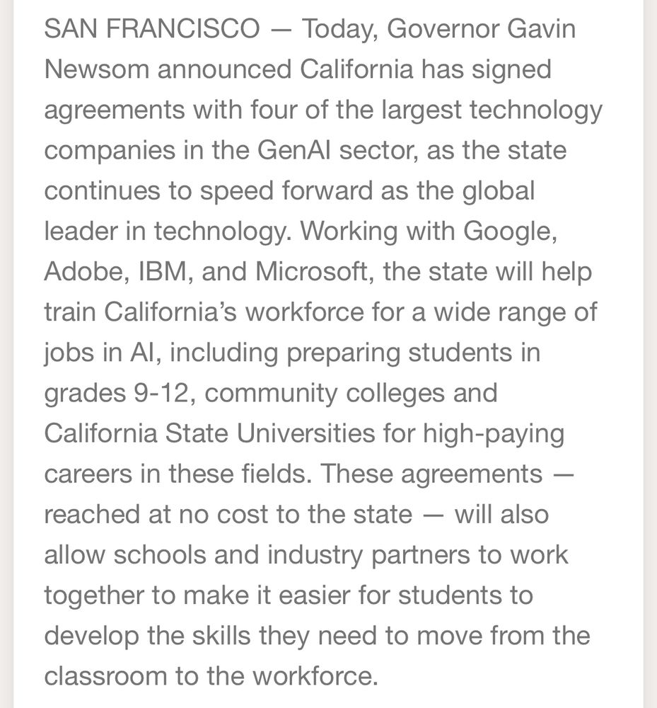 SAN FRANCISCO - Today, Governor Gavin Newsom announced California has signed
agreements with four of the largest technology companies in the GenAl sector, as the state continues to speed forward as the global leader in technology. Working with Google, Adobe, IBM, and Microsoft, the state will help train California's workforce for a wide range of jobs in Al, including preparing students in grades 9-12, community colleges and California State Universities for high-paying careers in these fields. These agreements — reached at no cost to the state — will also allow schools and industry partners to work together to make it easier for students to develop the skills they need to move from the classroom to the workforce.
