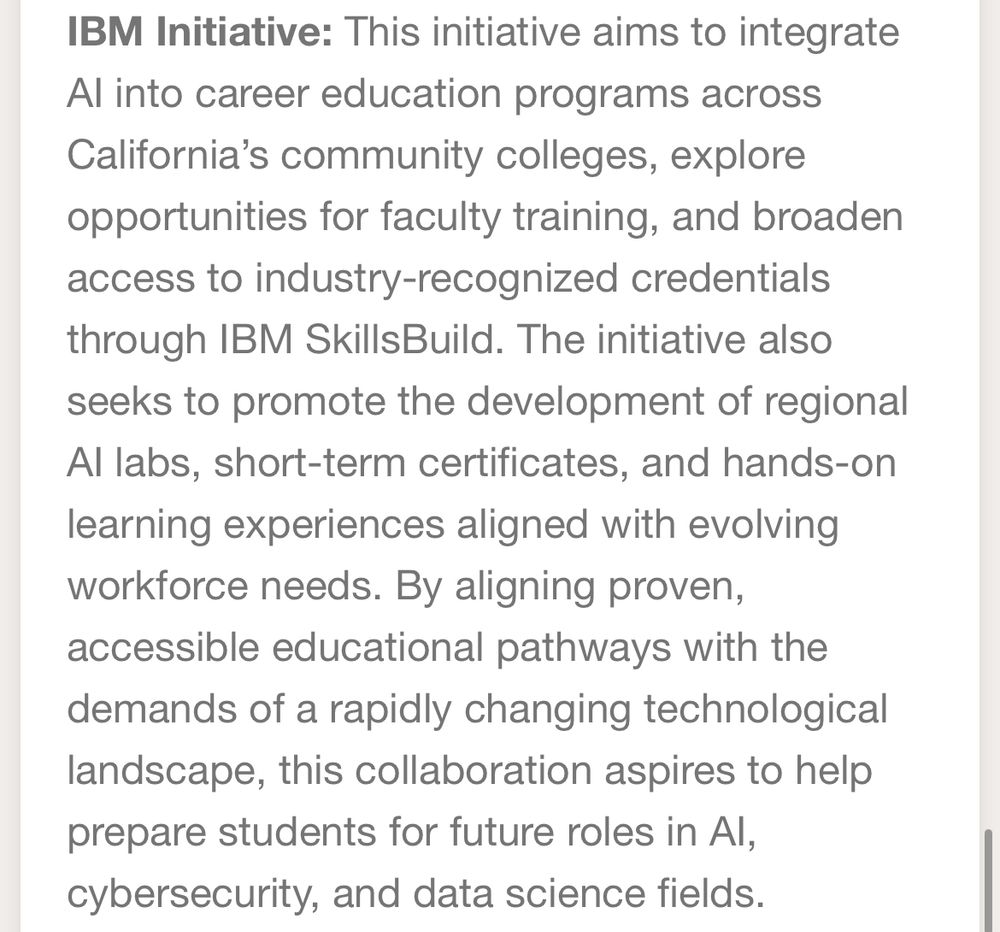 IBM Initiative: This initiative aims to integrate
Al into career education programs across California's community colleges, explore opportunities for faculty training, and broaden access to industry-recognized credentials through IBM SkillsBuild. The initiative also seeks to promote the development of regional Al labs, short-term certificates, and hands-on learning experiences aligned with evolving workforce needs. By aligning proven, accessible educational pathways with the demands of a rapidly changing technological landscape, this collaboration aspires to help prepare students for future roles in Al, cybersecurity, and data science fields.