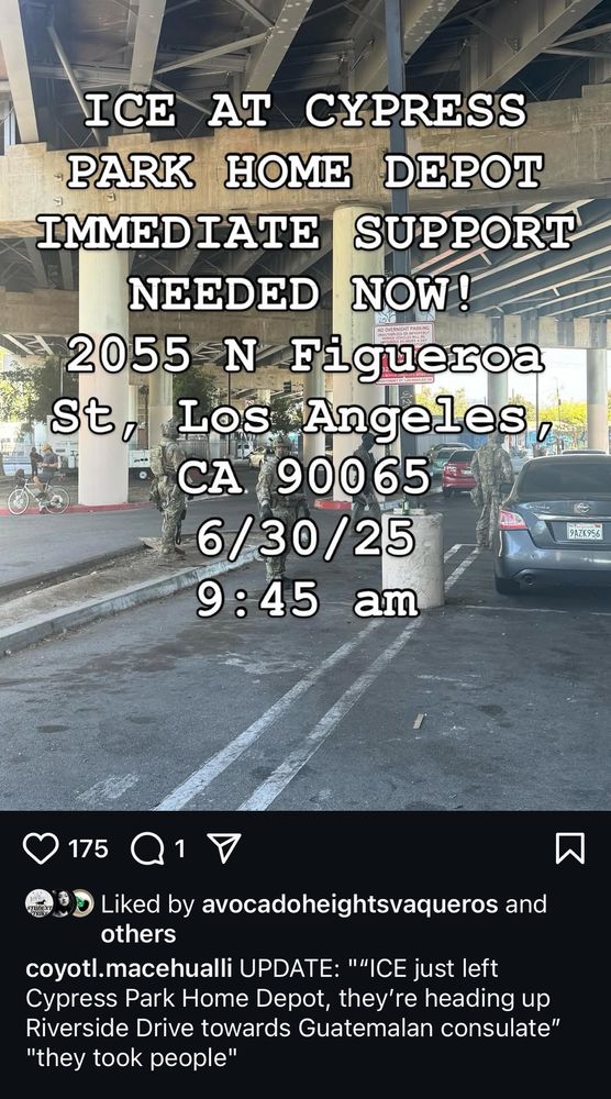 ICE AT CYPRESS PARK HOME DEPOT
IMMEDIATE SUPPORT
NEEDED NOW!
2055 N Figueroa St, Los Angeles,
CA 90065
6/30/25 9:45 am
9AZK956
175 Q1
Liked by avocadoheightsvaqueros and others
coyotl.macehualli UPDATE: "'ICE just left
Cypress Park Home Depot, they're heading up Riverside Drive towards Guatemalan consulate"
"they took people"