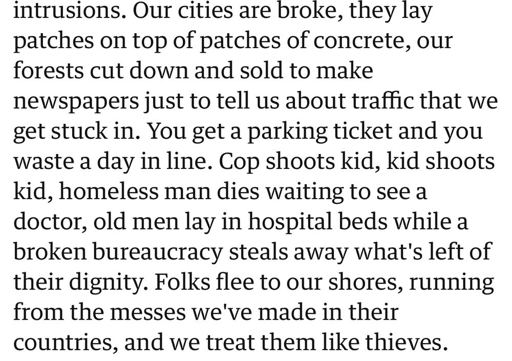 intrusions. Our cities are broke, they lay patches on top of patches of concrete, our forests cut down and sold to make
newspapers just to tell us about traffic that we get stuck in. You get a parking ticket and you waste a day in line. Cop shoots kid, kid shoots kid, homeless man dies waiting to see a doctor, old men lay in hospital beds while a broken bureaucracy steals away what's left of their dignity. Folks flee to our shores, running from the messes we've made in their countries, and we treat them like thieves.