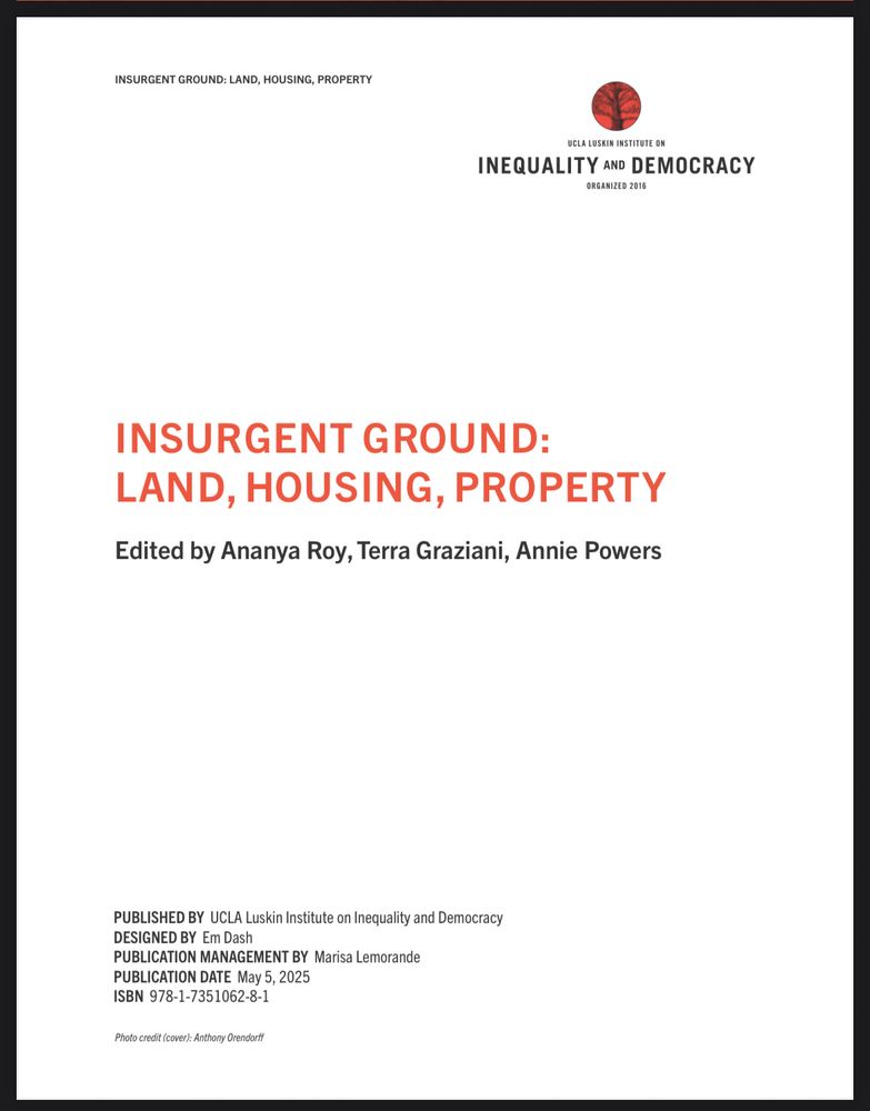INSURGENT GROUND: LAND, HOUSING, PROPERTY
UCLA LUSKIN INSTITUTE ON
INEQUALITY AND DEMOCRACY
ORGANIZED 2016
INSURGENT GROUND:
LAND, HOUSING, PROPERTY
Edited by Ananya Roy, Terra Graziani, Annie Powers
PUBLISHED BY UCLA Luskin Institute on Inequality and Democracy
DESIGNED BY Em Dash
PUBLICATION MANAGEMENT BY Marisa Lemorande
PUBLICATION DATE May 5, 2025
ISBN 978-1-7351062-8-1
Photo credit (cover): Anthony Orendorff
