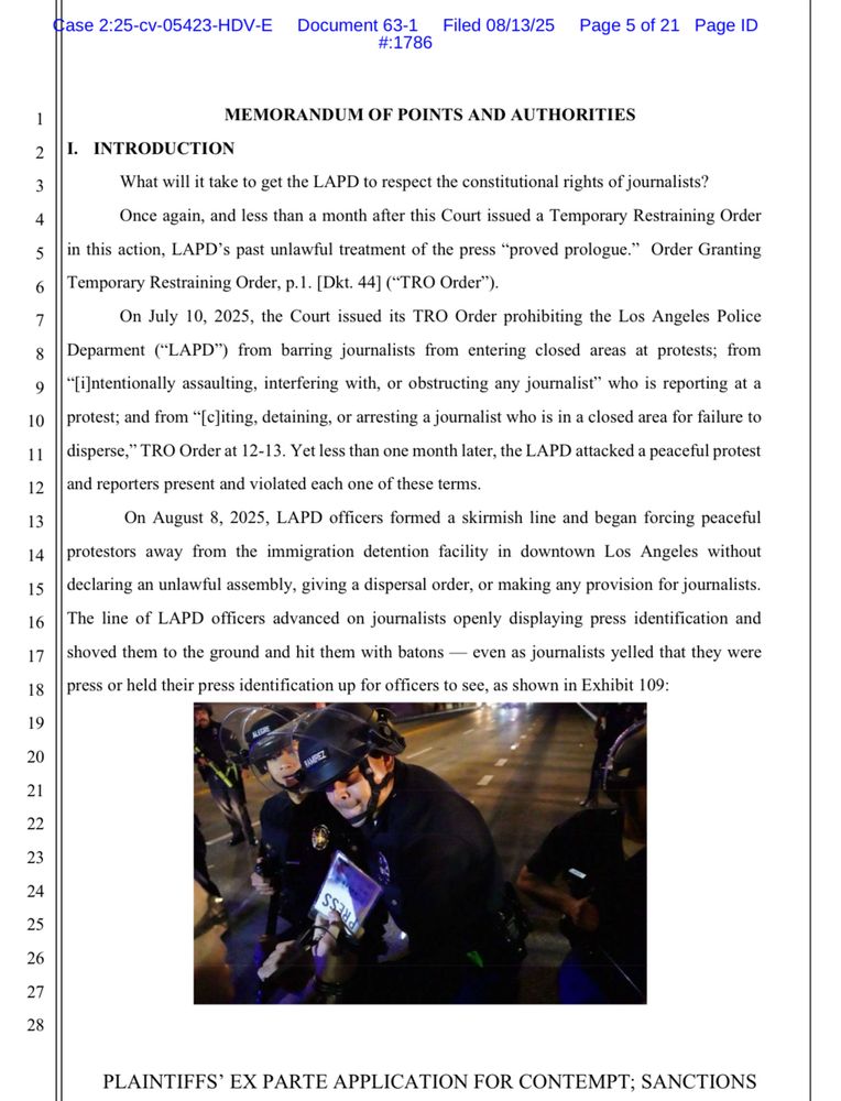 MEMORANDUM OF POINTS AND AUTHORITIES
I. INTRODUCTION
What will it take to get the LAPD to respect the constitutional rights of journalists?
Once again, and less than a month after this Court issued a Temporary Restraining Order
in this action, LAPD's past unlawful treatment of the press "proved prologue." Order Granting Temporary Restraining Order, p. 1. [Dkt. 44] ("TRO Order").
On July 10, 2025, the Court issued its TRO Order prohibiting the Los Angeles Police
Deparment ("LAPD") from barring journalists from entering
closed areas at protests; from
"[intentionally assaulting, interfering with, or obstructing any journalist" who is reporting at a protest; and from "[c]iting, detaining, or arresting a journalist who is in a closed area for failure to disperse," TRO Order at 12-13. Yet less than one month later, the LAPD attacked a peaceful protest and reporters present and violated each one of these terms.
On August 8, 2025, LAPD officers formed a skirmish line and began forcing peaceful
protestors away from the immigration detention facility in downtown Los Angeles without declaring an unlawful assembly, giving a dispersal order, or making any provision for journalists.
The line of LAPD officers advanced on journalists openly displaying press identification and shoved them to the ground and hit them with batons — even as journalists yelled that they were press or held their press identification up for officers to see, as shown in Exhibit 109:
Ss.,
PLAINTIFFS' EX PARTE APPLICATION FOR CONTEMPT; SANCTIONS