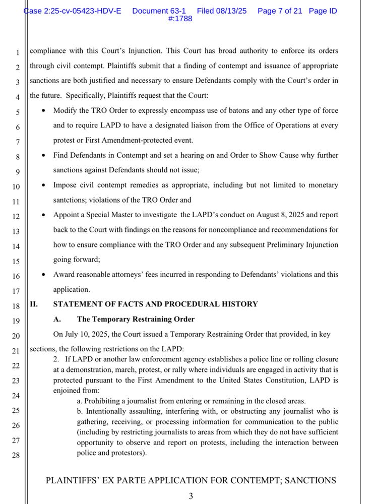 compliance with this Court's Injunction. This Court has broad authority to enforce its orders through civil contempt. Plaintiffs submit that a finding of contempt and issuance of appropriate sanctions are both justified and necessary to ensure Defendants comply with the Court's order in the future. Specifically, Plaintiffs request that the Court:
• Modify the TRO Order to expressly encompass use of batons and any other type of force and to require LAPD to have a designated liaison from the Office of Operations at every
protest or First Amendment-protected event.
• Find Defendants in Contempt and set a hearing on and Order to Show Cause why further sanctions against Defendants should not issue;
• Impose civil contempt remedies as appropriate, including but not limited to monetary sanctions; violations of the TRO Order and
• Appoint a Special Master to investigate the LAPD's conduct on August 8, 2025 and report back to the Court with findings on the reasons for noncompliance and recommendations for how to ensure compliance with the TRO Order and any subsequent Preliminary Injunction going forward;
• Award reasonable attorneys' fees incurred in responding to Defendants' violations and this application.
II.
STATEMENT OF FACTS AND PROCEDURAL HISTORY A.
The Temporary Restraining Order
On July 10, 2025, the Court issued a Temporary Restraining Order that provided, in key
sections, the following restrictions on the LAPD:
2. If LAPD or another law enforcement agency establishes a police line or rolling closure at a demonstration, march, protest, or rally where individuals are engaged in activity that is protected pursuant to the First Amendment to the United States Constitution, LAPD is enjoined from:
a. Prohibiting a journalist from entering or remaining in the closed areas.

PLAINTIFFS' EX PARTE APPLICATION FOR CONTEMPT; SANCTIONS
