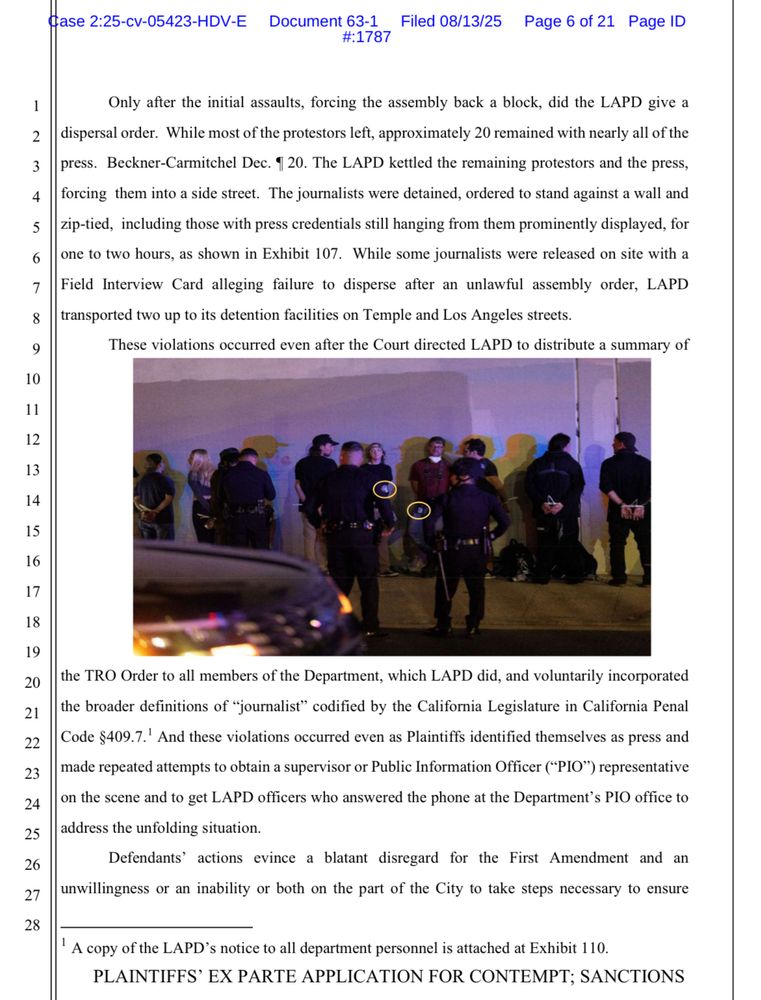Only after the initial assaults, forcing the assembly back a block, did the LAPD give a
dispersal order. While most of the protestors left, approximately 20 remained with nearly all of the press. Beckner-Carmitchel Dec. 1 20. The LAPD kettled the remaining protestors and the press, forcing them into a side street. The journalists were detained, ordered to stand against a wall and zip-tied, including those with press credentials still hanging from them prominently displayed, for one to two hours, as shown in Exhibit 107. While some journalists were released on site with a Field Interview Card alleging failure to disperse after an unlawful assembly order, LAPD transported two up to its detention facilities on Temple and Los Angeles streets.
These violations occurred even after the Court directed LAPD to distribute a summary of
7
8
9
10
11
12
13
14
15
16
17
18
19
20
21
22
23
24
25
26
27
28
the TRO Order to all members of the Department, which LAPD did, and voluntarily incorporated the broader definitions of "journalist" codified by the California Legislature in California Penal Code $409.7.' And these violations occurred even as Plaintiffs identified themselves as press and
made repeated attempts to obtain a supervisor or Public Information Officer ("PIO") representative on the scene and to get LAPD officers who answered the phone at the Department's PIO office to address the unfolding situation.
Defendants' actions evince a blatant disregard for the First Amendment and an unwillingness or an inability or both on the part of the City to take steps necessary to ensure
' A copy of the LAPD's notice to all department personnel is attached at Exhibit 110.
PLAINTIFFS' EX PARTE APPLICATION FOR CONTEMPT; SANCTIONS