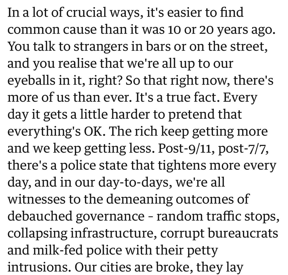 In a lot of crucial ways, it's easier to find common cause than it was 10 or 20 years ago.
You talk to strangers in bars or on the street, and you realise that we're all up to our eyeballs in it, right? So that right now, there's more of us than ever. It's a true fact. Every day it gets a little harder to pretend that everything's OK. The rich keep getting more and we keep getting less. Post-9/11, post-7/7, there's a police state that tightens more every day, and in our day-to-days, we're all witnesses to the demeaning outcomes of debauched governance - random traffic stops, collapsing infrastructure, corrupt bureaucrats and milk-fed police with their petty intrusions. Our cities are broke, they lay