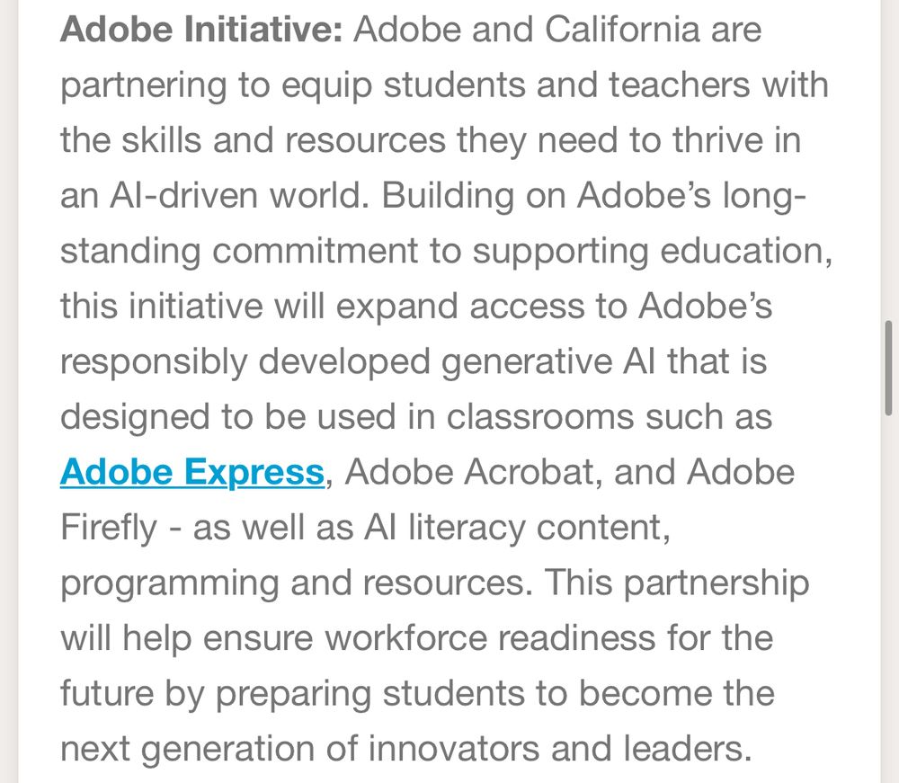 Adobe Initiative: Adobe and California are partnering to equip students and teachers with the skills and resources they need to thrive in an Al-driven world. Building on Adobe's longstanding commitment to supporting education, this initiative will expand access to Adobe's responsibly developed generative Al that is designed to be used in classrooms such as Adobe Express, Adobe Acrobat, and Adobe Firefly - as well as Al literacy content, programming and resources. This partnership will help ensure workforce readiness for the future by preparing students to become the next generation of innovators and leaders.
