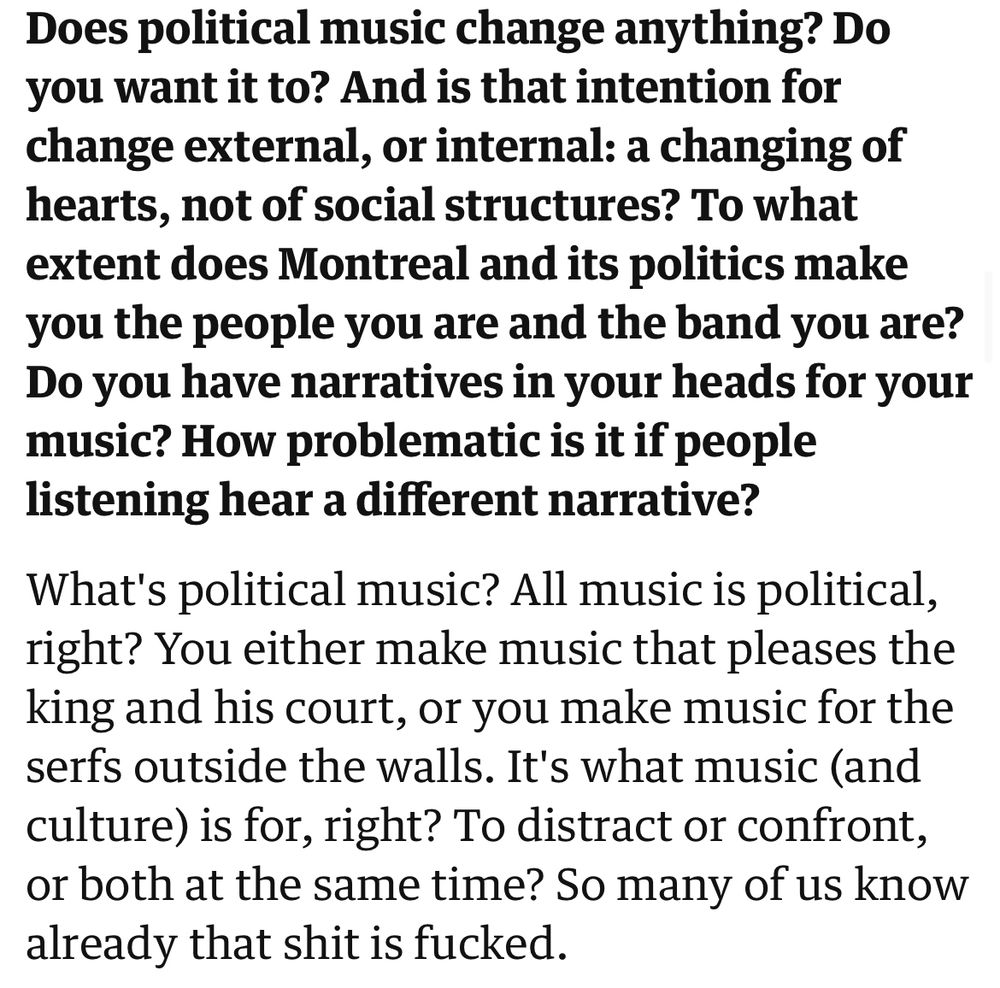 Q: Does political music change anything? Do you want it to? And is that intention for change external, or internal: a changing of hearts, not of social structures? To what extent does Montreal and its politics make you the people you are and the band you are?
Do you have narratives in your heads for your music? How problematic is it if people listening hear a different narrative?


A: What's political music? All music is political, right? You either make music that pleases the king and his court, or you make music for the serfs outside the walls. It's what music (and culture) is for, right? To distract or confront, or both at the same time? So many of us know already that shit is fucked.