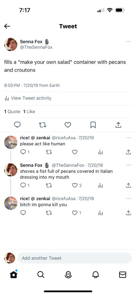 A screenshot from twitter of a conversation between user Senna Fox and user ricefu Asa. Senna: fills a "make your own salad" container with pecans and croutons. Asa: please act like human. Senna: shoved a fist full of pecans covered in italian dressing into my mouth. Asa: bitch im gonna kill you