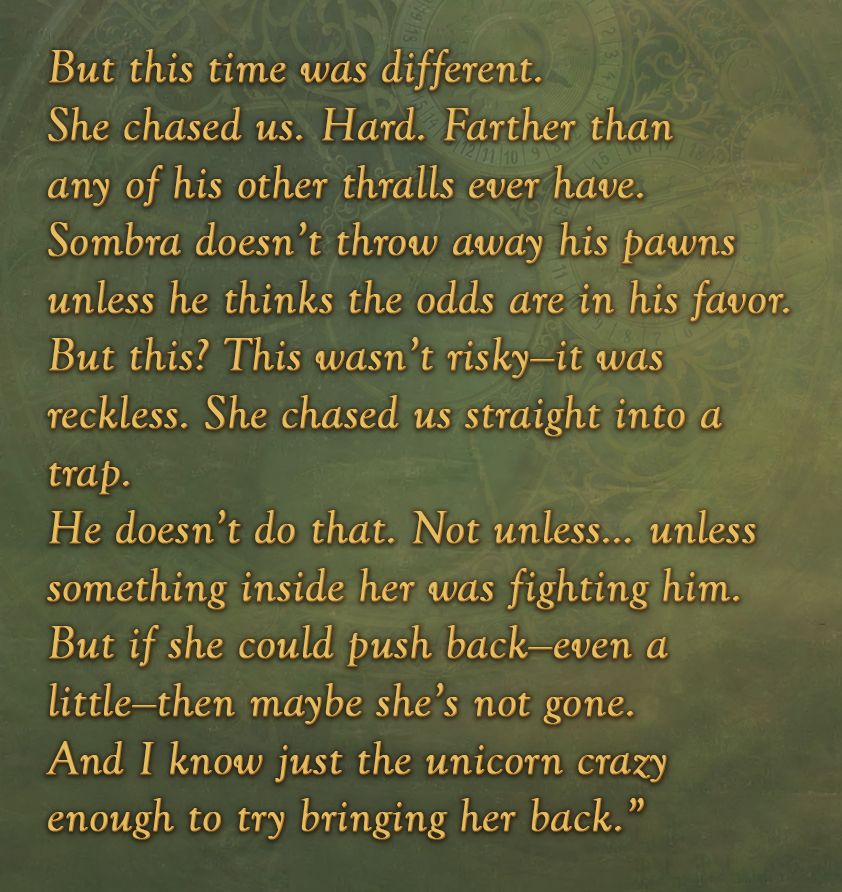 But this time was different.
She chased us. Hard. Farther than any of his other thralls ever have.
Sombra doesn’t throw away his pawns unless he thinks the odds are in his favor.
But this? This wasn’t risky—it was reckless. She chased us straight into a trap.
He doesn’t do that. Not unless… unless something inside her was fighting him.
But if she could push back—even a little—then maybe she’s not gone.
And I know just the unicorn crazy enough to try bringing her back.