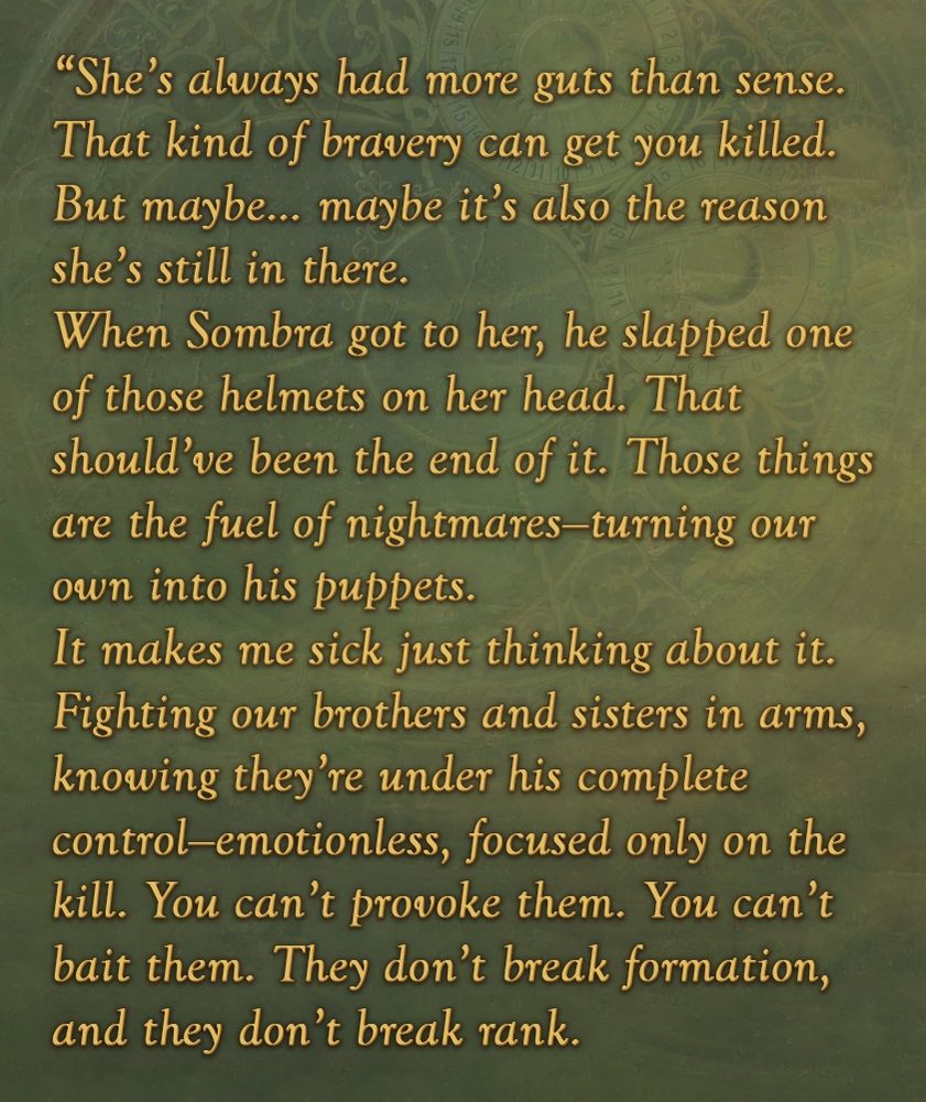 She’s always had more guts than sense. That kind of bravery can get you killed.
But maybe… maybe it’s also the reason she’s still in there.
When Sombra got to her, he slapped one of those helmets on her head. That should’ve been the end of it.
Those things are the fuel of nightmares—turning our own into his puppets.
It makes me sick just thinking about it.
Fighting our brothers and sisters in arms, knowing they’re under his complete control—emotionless, focused only on the kill. You can’t provoke them. You can’t bait them. They don’t break formation, and they don’t break rank.