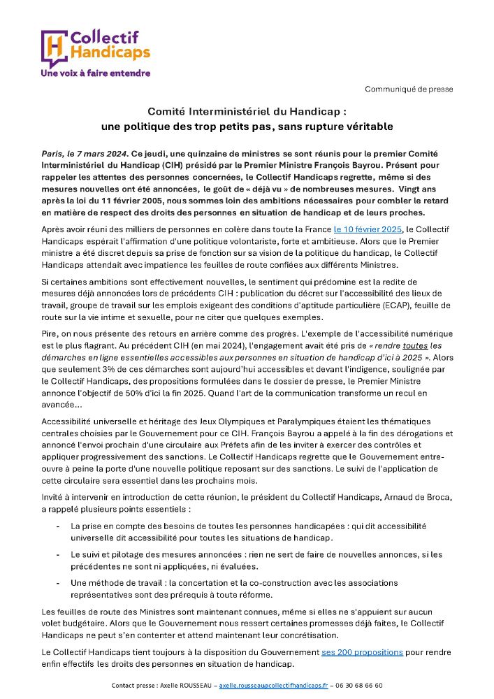Communiqué de presse du Collectif Handicaps

Comité Interministériel du Handicap : une politique des trop petits pas, sans rupture véritable 

Paris, le 7 mars 2024. Ce jeudi, une quinzaine de ministres se sont réunis pour le premier Comité Interministériel du Handicap (CIH) présidé par le Premier Ministre François Bayrou. Présent pour rappeler les attentes des personnes concernées, le Collectif Handicaps regrette, même si des mesures nouvelles ont été annoncées, le goût de « déjà vu » de nombreuses mesures.  Vingt ans après la loi du 11 février 2005, nous sommes loin des ambitions nécessaires pour combler le retard en matière de respect des droits des personnes en situation de handicap et de leurs proches. 

La suite du communiqué est disponible sur notre site internet : https://www.collectifhandicaps.fr/espace-presse/comite-interministeriel-du-handicap-une-politique-des-trop-petits-pas-sans-rupture-veritable/
