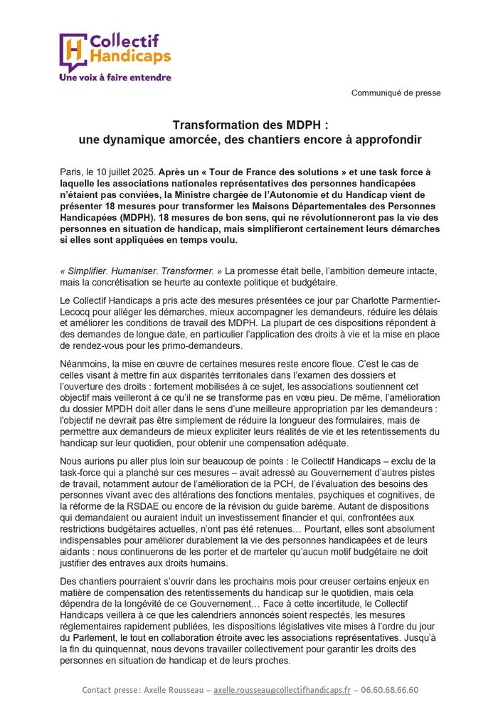 Transformation des MDPH : une dynamique amorcée, des chantiers encore à approfondir 

Paris, le 10 juillet 2025. Après un « Tour de France des solutions » et une task force à laquelle les associations nationales représentatives des personnes handicapées n’étaient pas conviées, la Ministre chargée de l’Autonomie et du Handicap vient de présenter 18 mesures pour transformer les Maisons Départementales des Personnes Handicapées (MDPH). 18 mesures de bon sens, qui ne révolutionneront pas la vie des personnes en situation de handicap, mais simplifieront certainement leurs démarches si elles sont appliquées en temps voulu.

Pour lire la suite du communiqué : https://www.collectifhandicaps.fr/wp-admin/post.php?post=2929&action=edit  
