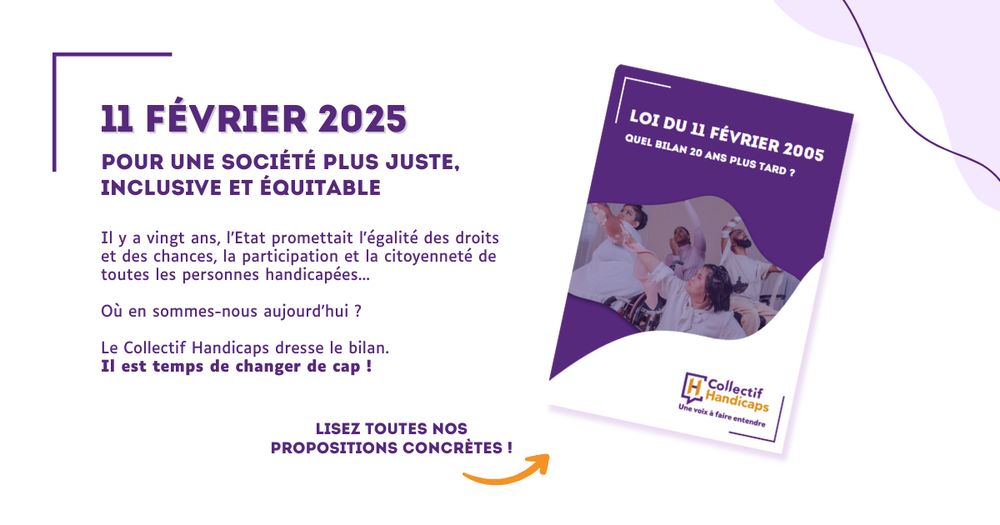 11 février 2025 : pour une société plus juste, inclusive et équitable.

Il y a vingt ans, l'Etat promettait l'égalité des droits et des chances, la participation et la citoyenneté de toutes les personnes handicapées...

Où en sommes-nous aujourd'hui ? 

Le Collectif Handicaps dresse le bilan. Il est temps de changer de cap ! 

Lisez toutes nos propositions concrètes ! 