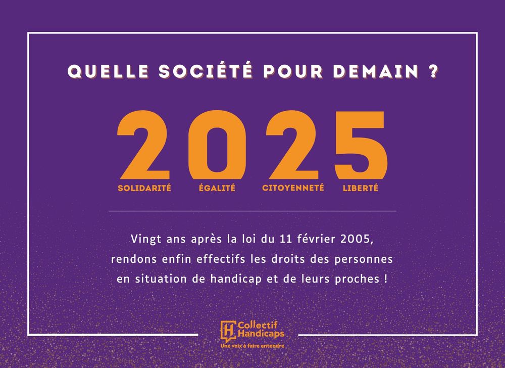 Quelle société pour demain ? 2025 : solidarité, égalité, citoyenneté, liberté. Vingt ans après la loi du 11 février 2005, rendons enfin effectifs les droits des personnes en situation de handicap et de leurs proches !