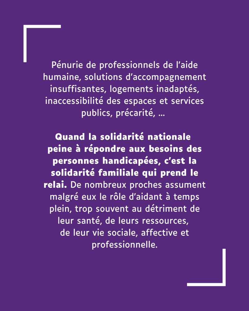 Pénurie de professionnels de l'aide humaine, solutions d’accompagnement insuffisantes, logements inadaptés, inaccessibilité des espaces et services publics, précarité, ... 

Quand la solidarité nationale 
peine à répondre aux besoins des personnes handicapées, c’est la solidarité familiale qui prend le relai. De nombreux proches assument malgré eux le rôle d’aidant à temps plein, trop souvent au détriment de leur santé, de leurs ressources, 
de leur vie sociale, affective et professionnelle.