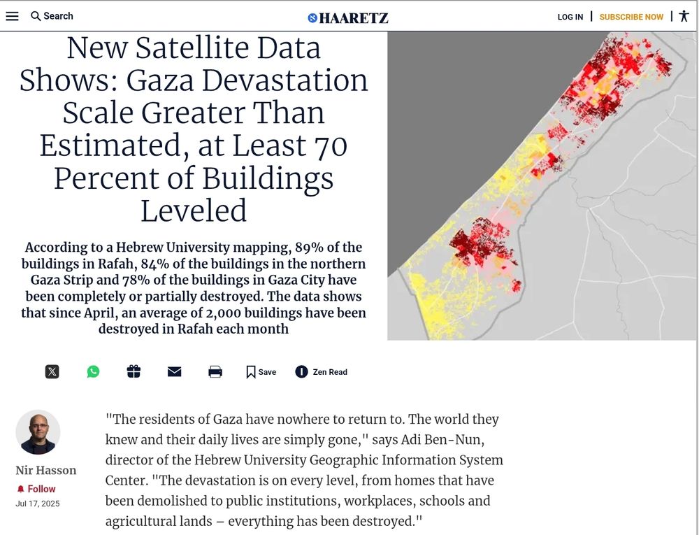HAARETZ 
17 Jul 2025
By Nir Hasson

New Satellite Data Shows: Gaza Devastation Scale Greater Than Estimated, at Least 70 Percent of Buildings Leveled

According to a Hebrew University mapping, 89% of the buildings in Rafah, 84% of the buildings in the northern Gaza Strip and 78% of the buildings in Gaza City have been completely or partially destroyed. The data shows that since April, an average of 2,000 buildings have been destroyed in Rafah each month.

"The residents of Gaza have nowhere to return to. The world they knew and their daily lives are simply gone," says Adi Ben-Nun, director of the Hebrew University Geographic Information System Center. "The devastation is on every level, from homes that have been demolished to public institutions, workplaces, schools and agricultural lands - everything has been destroyed."
