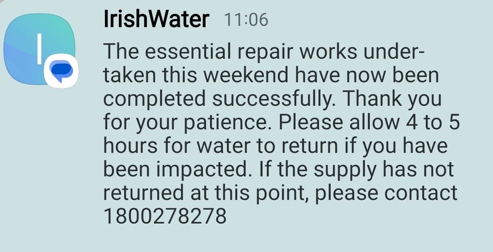 SMS from Irish Water 

The essential repair works under-taken this weekend have now been completed successfully. Thank you for your patience. Please allow 4 to 5 hours for water to return if you have been impacted. If the supply has not returned at this point, please contact 1800278278
