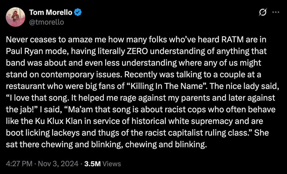 Tom Morello @morello

Never ceases to amaze me how many folks who've heard RATM are in Paul Ryan mode, having literally ZERO understanding of anything that band was about and even less understanding where any of us might stand on contemporary issues. Recently was talking to a couple at a restaurant who were big fans of "Killing In The Name". The nice lady said, "I love that song. It helped me rage against my parents and later against the jab!" | said, "Ma'am that song is about racist cops who often behave like the Ku Klux Klan in service of historical white supremacy and are boot licking lackeys and thugs of the racist capitalist ruling class." She sat there chewing and blinking, chewing and
