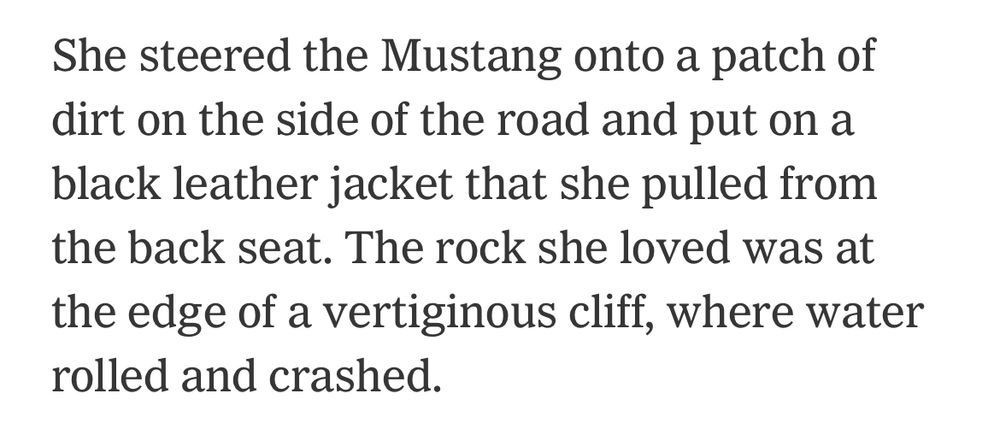 she steered the Mustang onto a patch of dirt on the side of the road and put on a black leather jacket she pulled from the back sest. The rock she loved was at the edge of a vertiginous cliff where water rolled and crashed