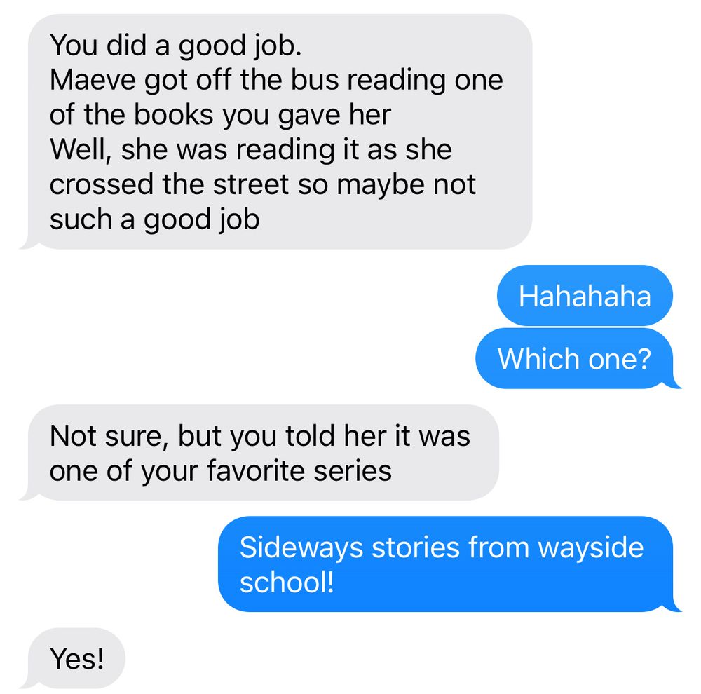 Text conversation:
My mom: “You did a good job. Maeve got off the bus reading one of the books you gave her. Well, she was reading it as she crossed the street so maybe not such a good job.”
Me: “Hahahaha. Which one?”
Mom: “Not sure, but you told her it was one of your favorite series.”
Me: “Sideways stories from wayside school!”
Mom: “Yes!”