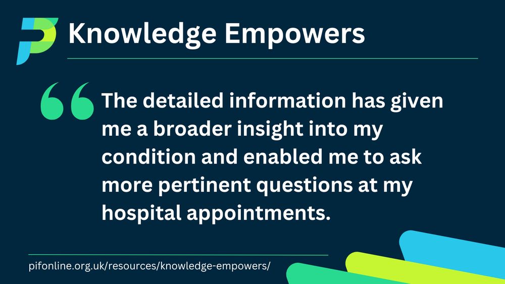 A dark blue background with the title Knowledge Empowers. The PIF logo is in the top left-hand corner. Text preceded by a bright green quote mark reads: The detailed information has given me a broader insight into my condition and enabled me to ask more pertinent questions at my hospital appointments. At the bottom of the page is the website address: pifonline.org.uk/resources/knowledge-empowers/