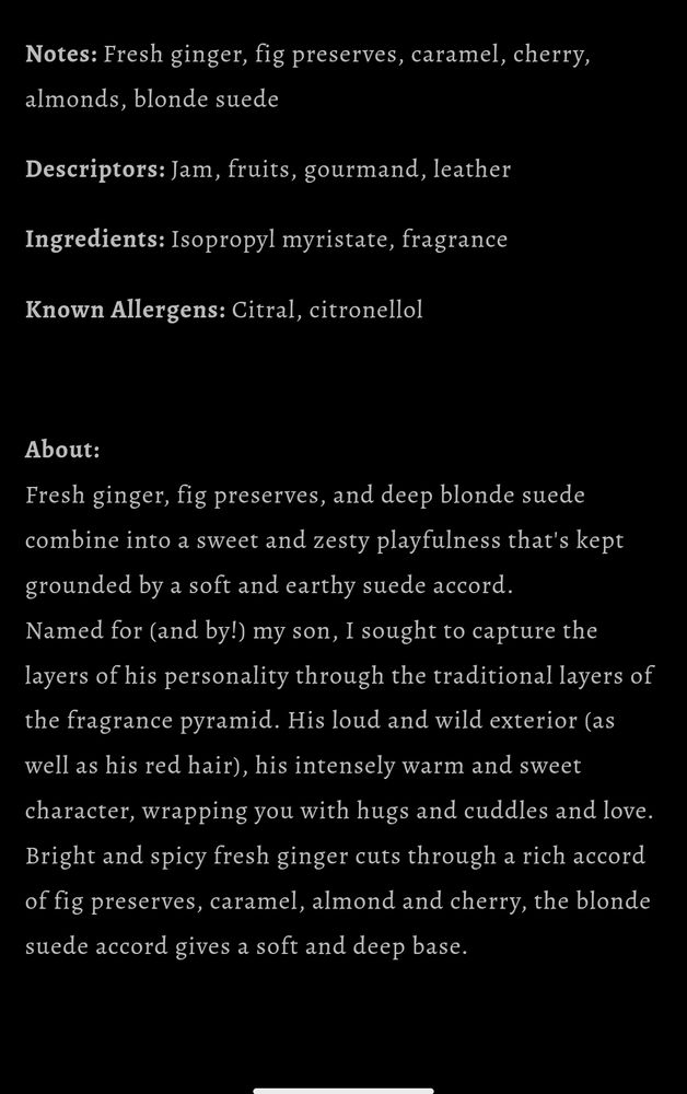From official Stoneandwit.com website:

Notes: Fresh ginger, fig preserves, caramel, cherry, almonds, blonde suede

Descriptors: Jam, fruits, gourmand, leather

Ingredients: Isopropyl myristate, fragrance

Known Allergens: Citral, citronellol

 

About:
Fresh ginger, fig preserves, and deep blonde suede combine into a sweet and zesty playfulness that's kept grounded by a soft and earthy suede accord.
Named for (and by!) my son, I sought to capture the layers of his personality through the traditional layers of the fragrance pyramid. His loud and wild exterior (as well as his red hair), his intensely warm and sweet character, wrapping you with hugs and cuddles and love. Bright and spicy fresh ginger cuts through a rich accord of fig preserves, caramel, almond and cherry, the blonde suede accord gives a soft and deep base.