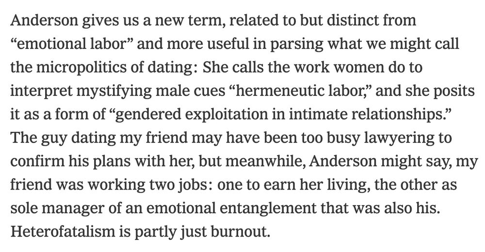 Anderson gives us a new term, related to but distinct from “emotional labor” and more useful in parsing what we might call the micropolitics of dating: She calls the work women do to interpret mystifying male cues “hermeneutic labor,” and she posits it as a form of “gendered exploitation in intimate relationships.” The guy dating my friend may have been too busy lawyering to confirm his plans with her, but meanwhile, Anderson might say, my friend was working two jobs: one to earn her living, the other as sole manager of an emotional entanglement that was also his. Heterofatalism is partly just burnout.

